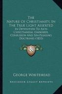 The Nature of Christianity, in the True Light Asserted: In Opposition to Anti-Christianism, Darkness, Confusion and Sin-Pleasing Doctrines (1833) di George Whitehead edito da Kessinger Publishing