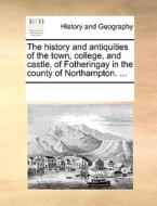The History And Antiquities Of The Town, College, And Castle, Of Fotheringay In The County Of Northampton. di Multiple Contributors edito da Gale Ecco, Print Editions