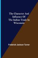 The Character and Influence of the Indian Trade in Wisconsin di Frederick Jackson Turner edito da Alpha Editions