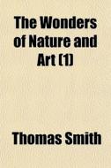 The Wonders Of Nature And Art 1 di Thomas Smith edito da General Books