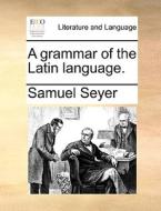 A Grammar Of The Latin Language di Samuel Seyer edito da Gale Ecco, Print Editions