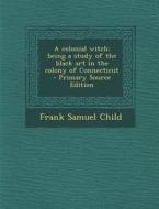 A Colonial Witch: Being a Study of the Black Art in the Colony of Connecticut di Frank Samuel Child edito da Nabu Press