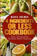 4 Ingredients or Less Cookbook: Fast, Practical & Healthy Meal Options di Maria Holmes edito da Createspace
