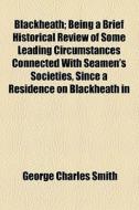 Blackheath; Being A Brief Historical Review Of Some Leading Circumstances Connected With Seamen's Societies, Since A Residence On Blackheath In di George Charles Smith edito da General Books Llc