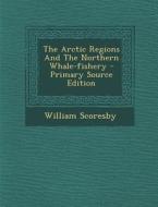 The Arctic Regions and the Northern Whale-Fishery - Primary Source Edition di William Scoresby edito da Nabu Press