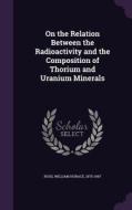On The Relation Between The Radioactivity And The Composition Of Thorium And Uranium Minerals di William Horace Ross edito da Palala Press