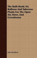 The Bulb Book; Or, Bulbous And Tuberous Plants For The Open Air, Stove, And Greenhouse di John Weathers edito da Gadow Press