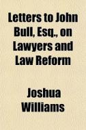 Letters To John Bull, Esq., On Lawyers And Law Reform di Joshua Williams edito da General Books Llc