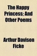 The Happy Princess; And Other Poems di Arthur Davison Ficke edito da General Books Llc