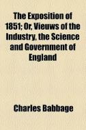 The Exposition Of 1851; Or, Views Of The Industry, The Science, And The Government Of England. Or, Vieuws Of The Industry, The Science And Government  di Charles Babbage edito da General Books Llc