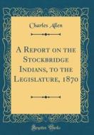 A Report on the Stockbridge Indians, to the Legislature, 1870 (Classic Reprint) di Charles Allen edito da Forgotten Books