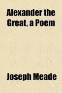 Alexander The Great, A Poem di Joseph Meade edito da Rarebooksclub.com