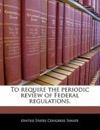 To Require The Periodic Review Of Federal Regulations. edito da Bibliogov