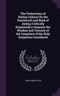The Pretensions Of Bishop Colenso [in The Pentateuch And Book Of Joshua Critically Examined] To Impeach The Wisdom And Veracity Of The Compilers Of Th di James Robert Page edito da Palala Press
