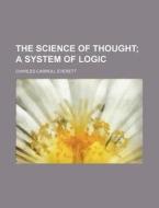 The Science Of Thought; A System Of Logic di Charles Carroll Everett edito da General Books Llc