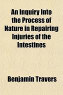 An Inquiry Into The Process Of Nature In Repairing Injuries Of The Intestines di Benjamin Travers edito da General Books Llc