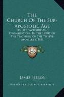 The Church of the Sub-Apostolic Age: Its Life, Worship and Organization, in the Light of the Teaching of the Twelve Apostles (1888) di James Heron edito da Kessinger Publishing