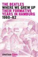 The Beatles; Where We Grew Up: Their Formative Years in Hamburg; 1960-1962 di Jonathan Clark edito da Createspace