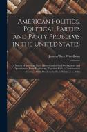 American Politics. Political Parties and Party Problems in the United States; a Sketch of American Party History and of the Development and Operations di James Albert Woodburn edito da LEGARE STREET PR