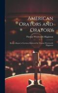 American Orators and Oratory: Being a Report of Lectures Delivered by Thomas Wentworth Higginson di Thomas Wentworth Higginson edito da LEGARE STREET PR