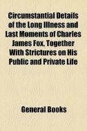 Circumstantial Details Of The Long Illness And Last Moments Of Charles James Fox, Together With Strictures On His Public And Private Life edito da General Books Llc