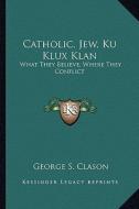 Catholic, Jew, Ku Klux Klan: What They Believe, Where They Conflict di George Samuel Clason edito da Kessinger Publishing