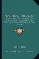 Practical Theology: Comprising Discourses on the Liturgy and Principles of the United Church of England and Ireland di John Jebb edito da Kessinger Publishing