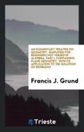 An Elementary Treatise on Geometry, Simplified for Beginners Not Versed in Algebra, Part I, Containing Plane Geometry, w di Francis J. Grund edito da LIGHTNING SOURCE INC