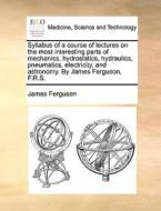 Syllabus Of A Course Of Lectures On The Most Interesting Parts Of Mechanics, Hydrostatics, Hydraulics, Pneumatics, Electricity, And Astronomy. By Jame di Prof James Ferguson edito da Gale Ecco, Print Editions