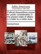 Political Disquisitions Proper for Public Consideration in the Present State of Affairs: In a Letter to a Noble Duke. di Anonymous edito da GALE ECCO SABIN AMERICANA