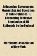 I; Opposing Government Ownership And Operation Of Public Utilities. Ii: Advocating Exclusive Regulation Of All Railroads By The Federal di Merchants' Association of New York edito da General Books Llc