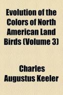 Evolution Of The Colors Of North American Land Birds (volume 3) di Charles Augustus Keeler edito da General Books Llc