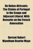 De Rebus Africanis; The Claims Of Portugal To The Congo And Adjacent Littoral, With Remarks On The French Annexation di Dermot Robert Wyndham Bourke Mayo edito da General Books Llc