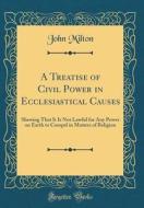 A Treatise of Civil Power in Ecclesiastical Causes: Shewing That It Is Not Lawful for Any Power on Earth to Compel in Matters of Religion (Classic Rep di John Milton edito da Forgotten Books