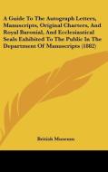 A   Guide to the Autograph Letters, Manuscripts, Original Charters, and Royal Baronial, and Ecclesiastical Seals Exhibited to the Public in the Depart di British Museum edito da Kessinger Publishing
