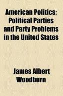 American Politics; Political Parties And Party Problems In The United States di James Albert Woodburn edito da General Books Llc