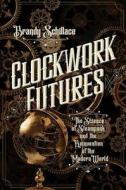Clockwork Futures: The Science of Steampunk and the Reinvention of the Modern World di Brandy Schillace edito da PEGASUS BOOKS