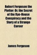 Robert Ferguson The Plotter; Or, The Secret Of The Rye-house Conspiracy And The Story Of A Strange Career di James Ferguson edito da General Books Llc