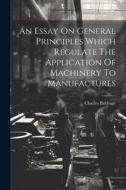 An Essay On General Principles Which Regulate The Application Of Machinery To Manufactures di Charles Babbage edito da LEGARE STREET PR