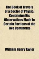 The Book Of Travels Of A Doctor Of Physic; Containing His Observations Made In Certain Portions Of The Two Continents di William Henry Taylor edito da General Books Llc