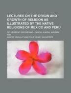 Lectures On The Origin And Growth Of Religion As Illustrated By The Native Religions Of Mexico And Peru; Delivered At Oxford And London, In April And  di Albert Reville edito da General Books Llc