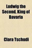 Ludwig The Second, King Of Bavaria di Clara Tschudi edito da General Books Llc