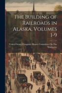 The Building of Railroads in Alaska, Volumes 1-9 edito da LEGARE STREET PR