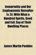 Immortality And Our Employments Hereafter (v. 5); With What A Hundred Spirits, Good And Evil, Say Of Their Dwelling Places di James Martin Peebles edito da General Books Llc
