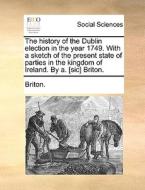 The History Of The Dublin Election In The Year 1749. With A Sketch Of The Present State Of Parties In The Kingdom Of Ireland. By A. [sic] Briton. di Briton edito da Gale Ecco, Print Editions