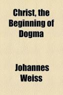 Christ, The Beginning Of Dogma di Johannes Weiss edito da General Books Llc