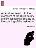 An Address Read ... To The Members Of The Hull Literary And Philosophical Society, At The Opening Of The Institution. di John Alderson edito da British Library, Historical Print Editions