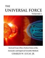 The Universal Force Volume 1: Derived from a More Perfect Union of the Axiomatic and Empirical Scientific Methods di MR Charles W. Lucas Jr edito da Createspace