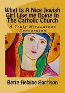 What Is a Nice Jewish Girl Like Me Doing in the Catholic Church: A Truly Miraculous Conversion di Bette Helaine Harrison edito da Createspace Independent Publishing Platform