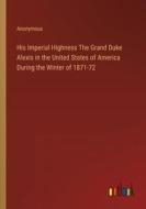 His Imperial Highness The Grand Duke Alexis in the United States of America During the Winter of 1871-72 di Anonymous edito da Outlook Verlag